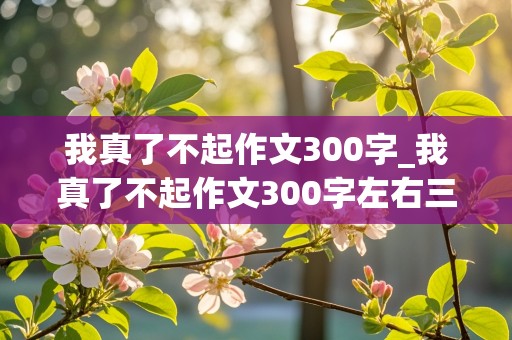 我真了不起作文300字_我真了不起作文300字左右三年级