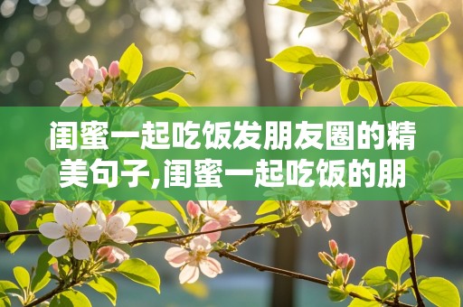 闺蜜一起吃饭发朋友圈的精美句子,闺蜜一起吃饭的朋友圈说说