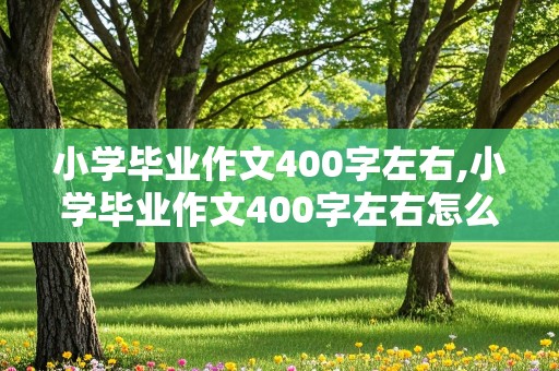 小学毕业作文400字左右,小学毕业作文400字左右怎么写