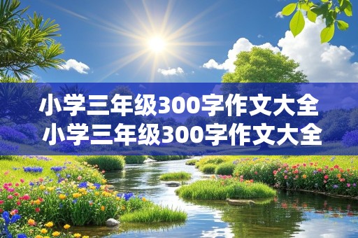 小学三年级300字作文大全 小学三年级300字作文大全我的家乡