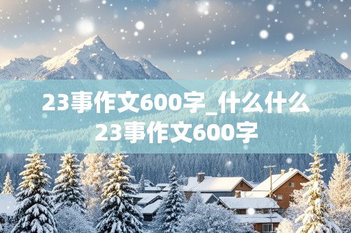 23事作文600字_什么什么23事作文600字