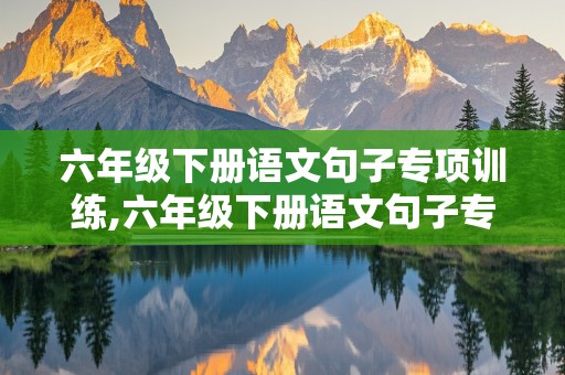 六年级下册语文句子专项训练,六年级下册语文句子专项训练及答案人教版