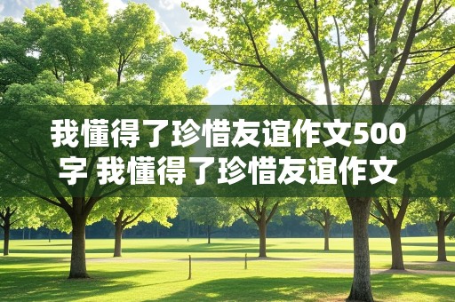 我懂得了珍惜友谊作文500字 我懂得了珍惜友谊作文500字优秀作文