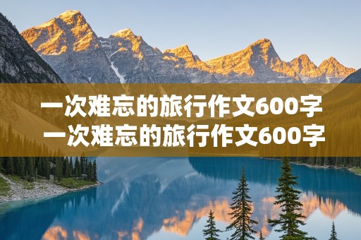 一次难忘的旅行作文600字 一次难忘的旅行作文600字六年级