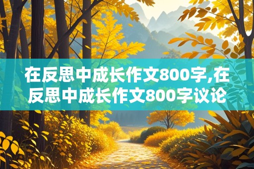 在反思中成长作文800字,在反思中成长作文800字议论文