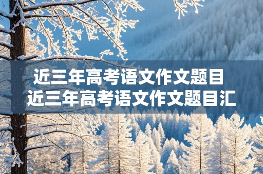 近三年高考语文作文题目 近三年高考语文作文题目汇总