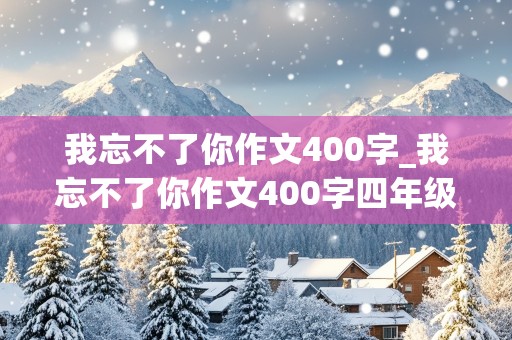 我忘不了你作文400字_我忘不了你作文400字四年级