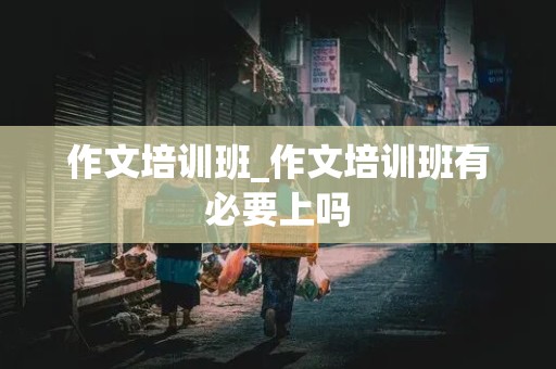 作文培训班_作文培训班有必要上吗