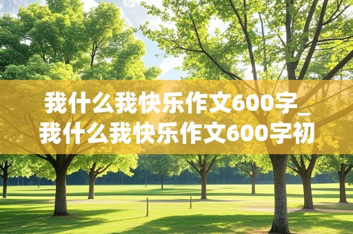 我什么我快乐作文600字_我什么我快乐作文600字初中