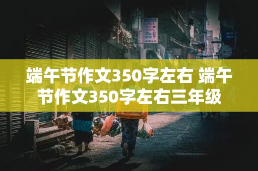 端午节作文350字左右 端午节作文350字左右三年级