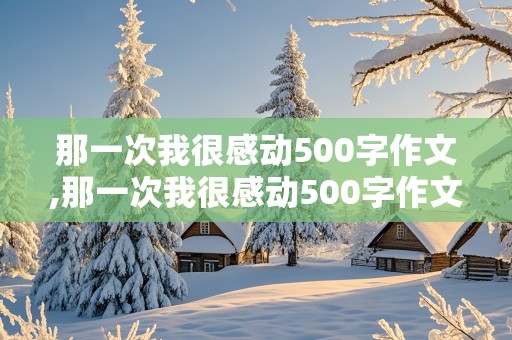 那一次我很感动500字作文,那一次我很感动500字作文初中