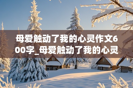 母爱触动了我的心灵作文600字_母爱触动了我的心灵作文600字初中