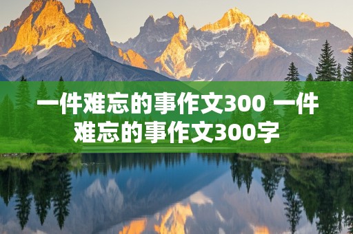 一件难忘的事作文300 一件难忘的事作文300字