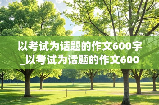 以考试为话题的作文600字_以考试为话题的作文600字初中