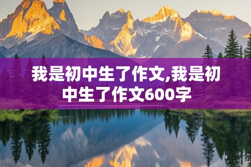 我是初中生了作文,我是初中生了作文600字