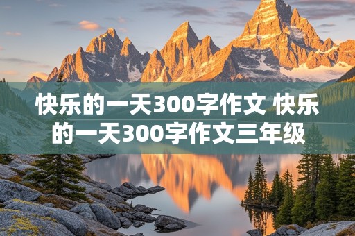 快乐的一天300字作文 快乐的一天300字作文三年级