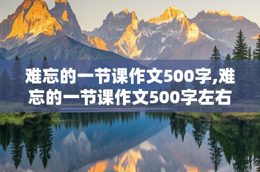 难忘的一节课作文500字,难忘的一节课作文500字左右