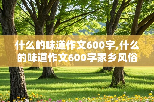 什么的味道作文600字,什么的味道作文600字家乡风俗