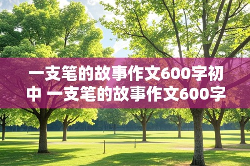 一支笔的故事作文600字初中 一支笔的故事作文600字初中生