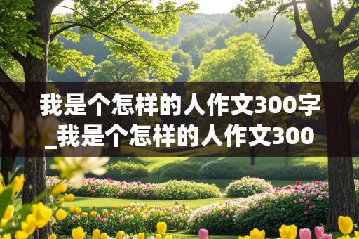 我是个怎样的人作文300字_我是个怎样的人作文300字左右