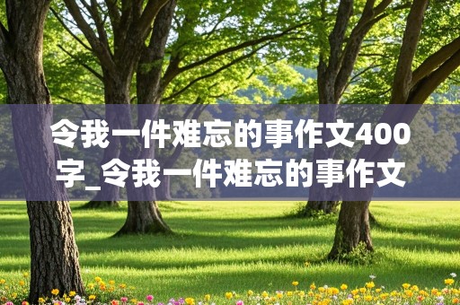 令我一件难忘的事作文400字_令我一件难忘的事作文400字四个自然段怎么写