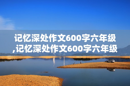 记忆深处作文600字六年级,记忆深处作文600字六年级写人