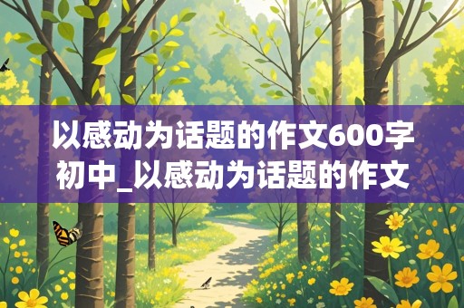 以感动为话题的作文600字初中_以感动为话题的作文600字初中叙事