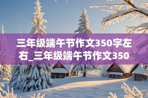 三年级端午节作文350字左右_三年级端午节作文350字左右包粽子