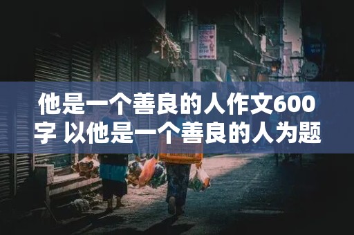 他是一个善良的人作文600字 以他是一个善良的人为题写一篇作文