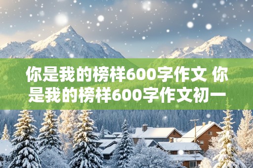 你是我的榜样600字作文 你是我的榜样600字作文初一