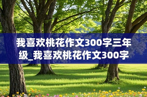 我喜欢桃花作文300字三年级_我喜欢桃花作文300字三年级班谢谢搜索