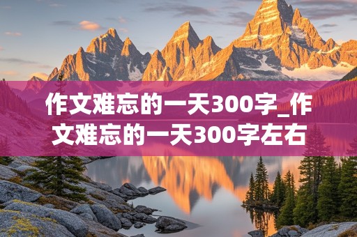 作文难忘的一天300字_作文难忘的一天300字左右