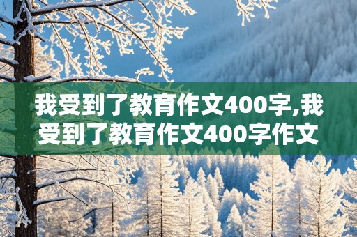 我受到了教育作文400字,我受到了教育作文400字作文