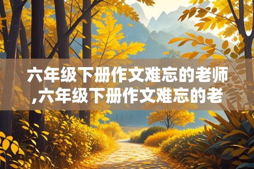 六年级下册作文难忘的老师,六年级下册作文难忘的老师六百字