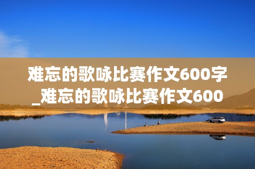 难忘的歌咏比赛作文600字_难忘的歌咏比赛作文600字点面结合