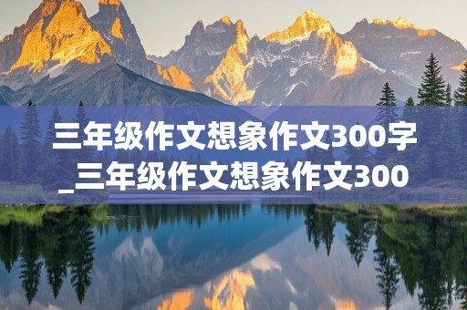 三年级作文想象作文300字_三年级作文想象作文300字动物