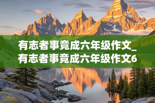 有志者事竟成六年级作文_有志者事竟成六年级作文600字