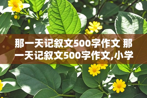 那一天记叙文500字作文 那一天记叙文500字作文,小学生活