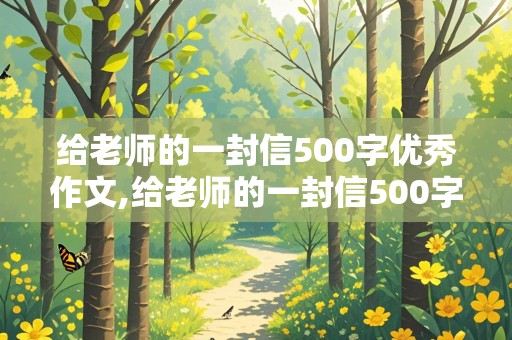 给老师的一封信500字优秀作文,给老师的一封信500字优秀作文六年级