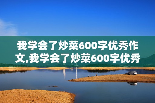 我学会了炒菜600字优秀作文,我学会了炒菜600字优秀作文初中