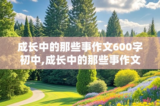 成长中的那些事作文600字初中,成长中的那些事作文600字初中生