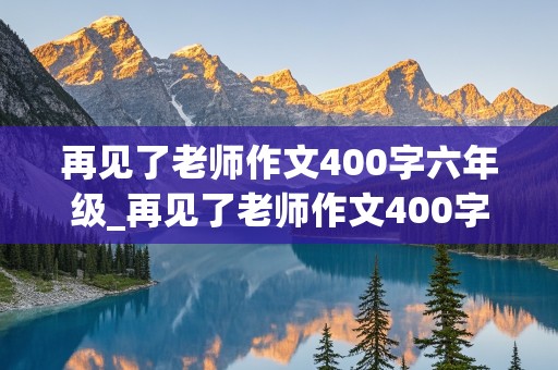 再见了老师作文400字六年级_再见了老师作文400字六年级声声