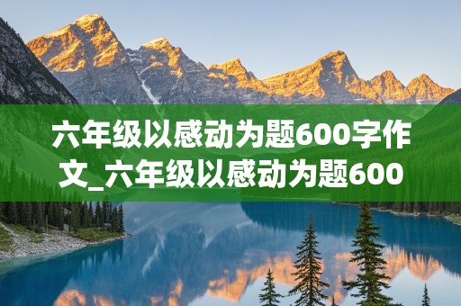 六年级以感动为题600字作文_六年级以感动为题600字作文 挡雨