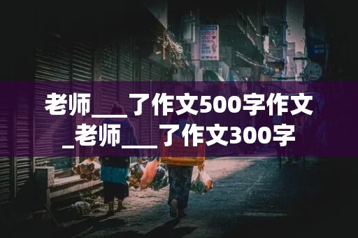 老师___了作文500字作文_老师___了作文300字