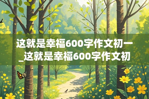 这就是幸福600字作文初一_这就是幸福600字作文初一有小标题