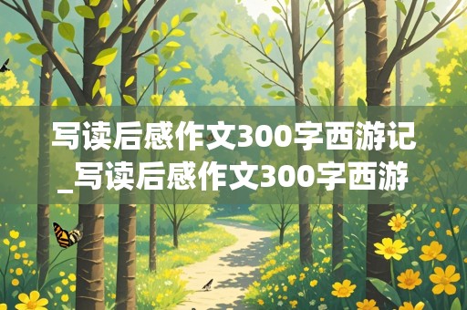 写读后感作文300字西游记_写读后感作文300字西游记美猴王