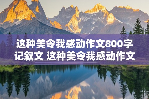 这种美令我感动作文800字记叙文 这种美令我感动作文800字记叙文怎么写