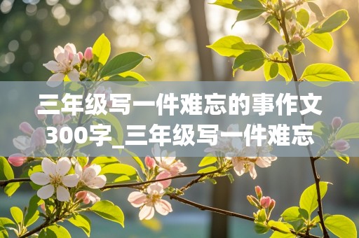 三年级写一件难忘的事作文300字_三年级写一件难忘的事作文300字小弟迷路J