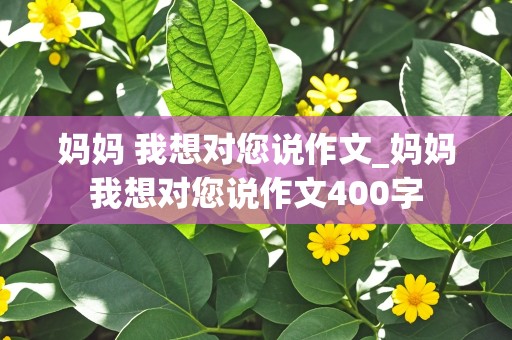 妈妈 我想对您说作文_妈妈我想对您说作文400字