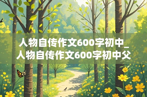 人物自传作文600字初中_人物自传作文600字初中父母